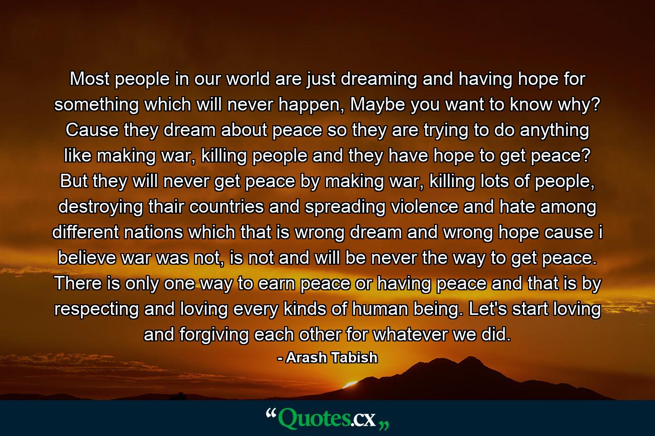 Most people in our world are just dreaming and having hope for something which will never happen, Maybe you want to know why? Cause they dream about peace so they are trying to do anything like making war, killing people and they have hope to get peace? But they will never get peace by making war, killing lots of people, destroying thair countries and spreading violence and hate among different nations which that is wrong dream and wrong hope cause i believe war was not, is not and will be never the way to get peace. There is only one way to earn peace or having peace and that is by respecting and loving every kinds of human being. Let's start loving and forgiving each other for whatever we did. - Quote by Arash Tabish