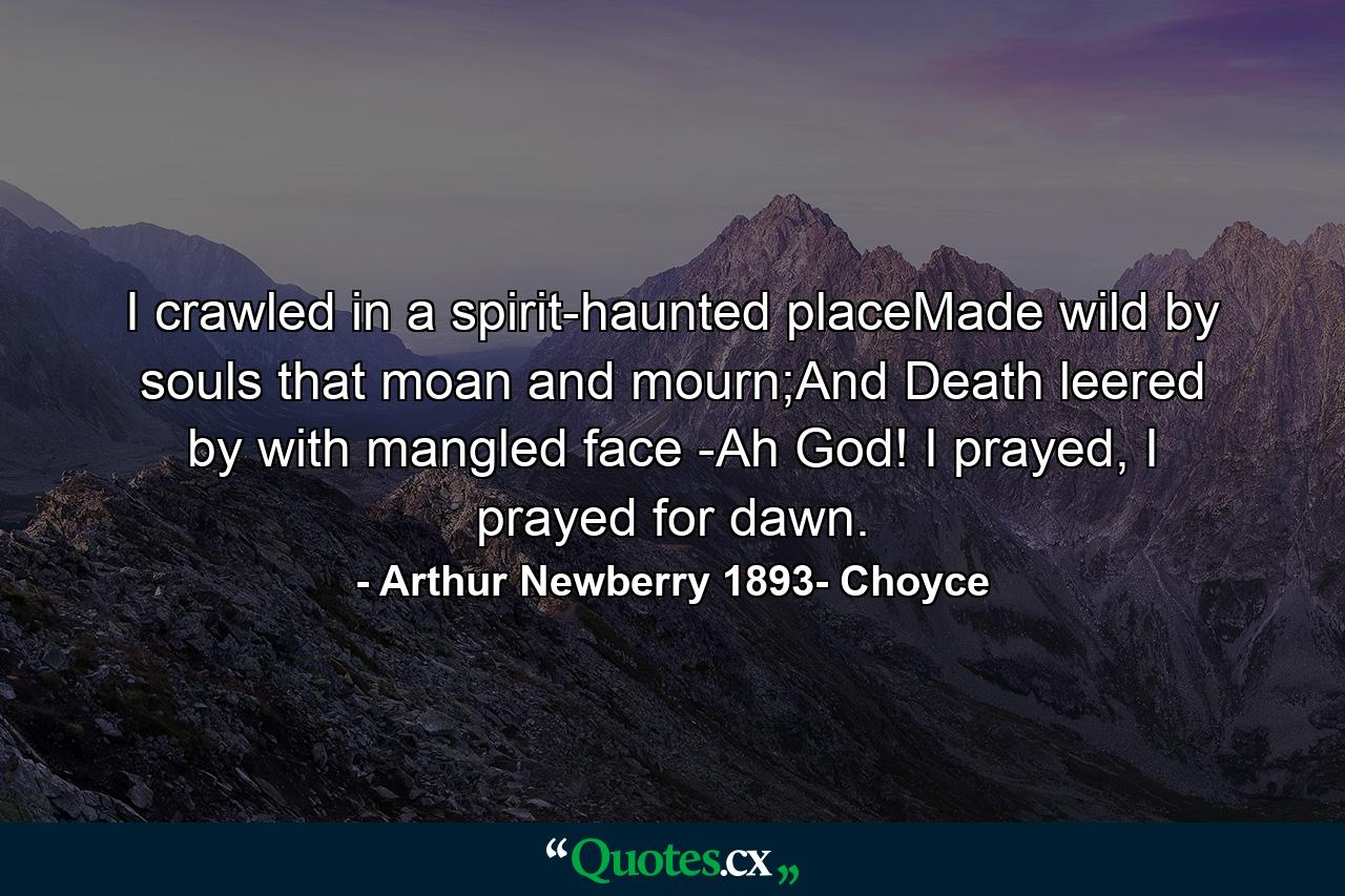 I crawled in a spirit-haunted placeMade wild by souls that moan and mourn;And Death leered by with mangled face -Ah God! I prayed, I prayed for dawn. - Quote by Arthur Newberry 1893- Choyce