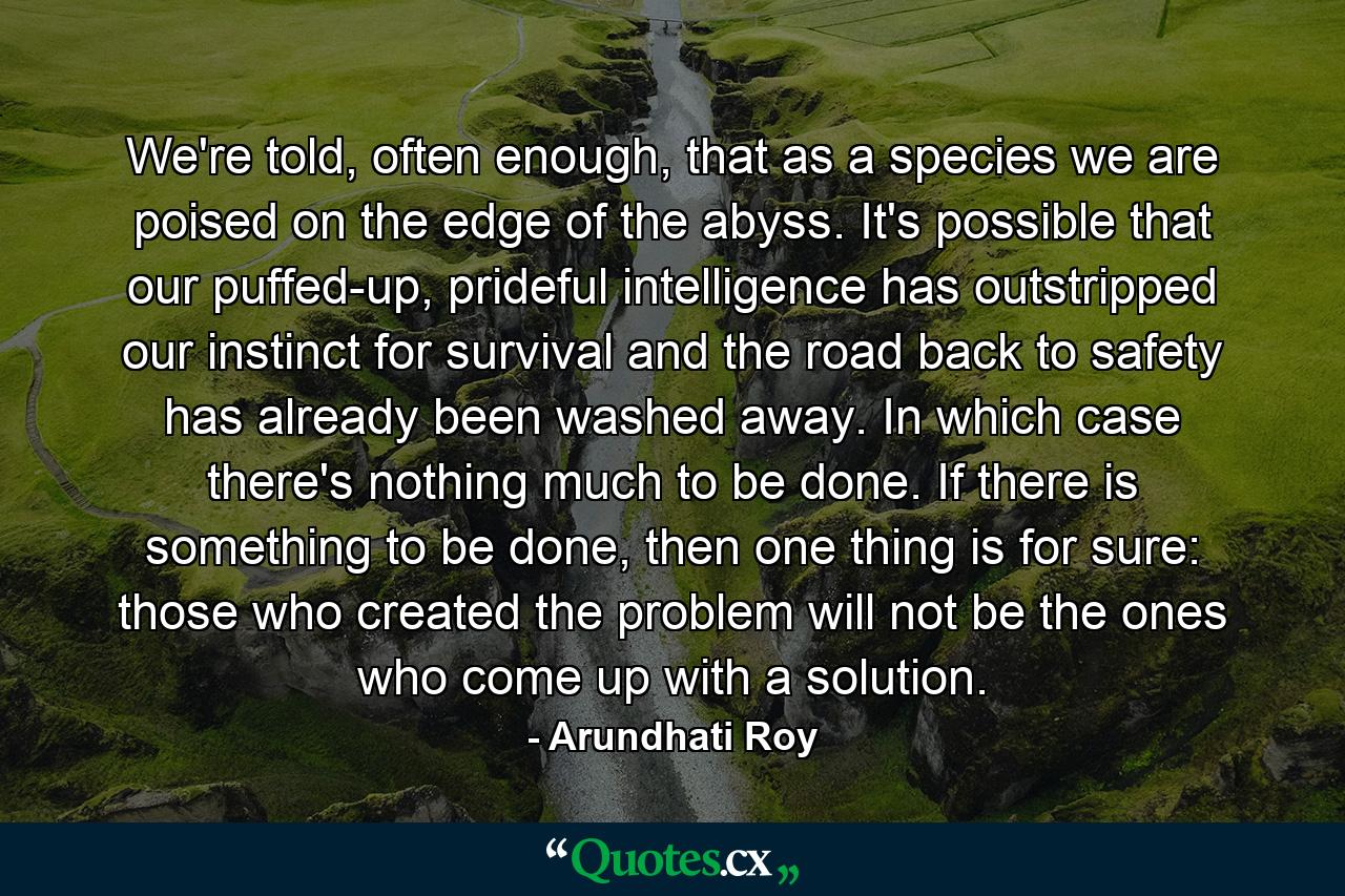 We're told, often enough, that as a species we are poised on the edge of the abyss. It's possible that our puffed-up, prideful intelligence has outstripped our instinct for survival and the road back to safety has already been washed away. In which case there's nothing much to be done. If there is something to be done, then one thing is for sure: those who created the problem will not be the ones who come up with a solution. - Quote by Arundhati Roy