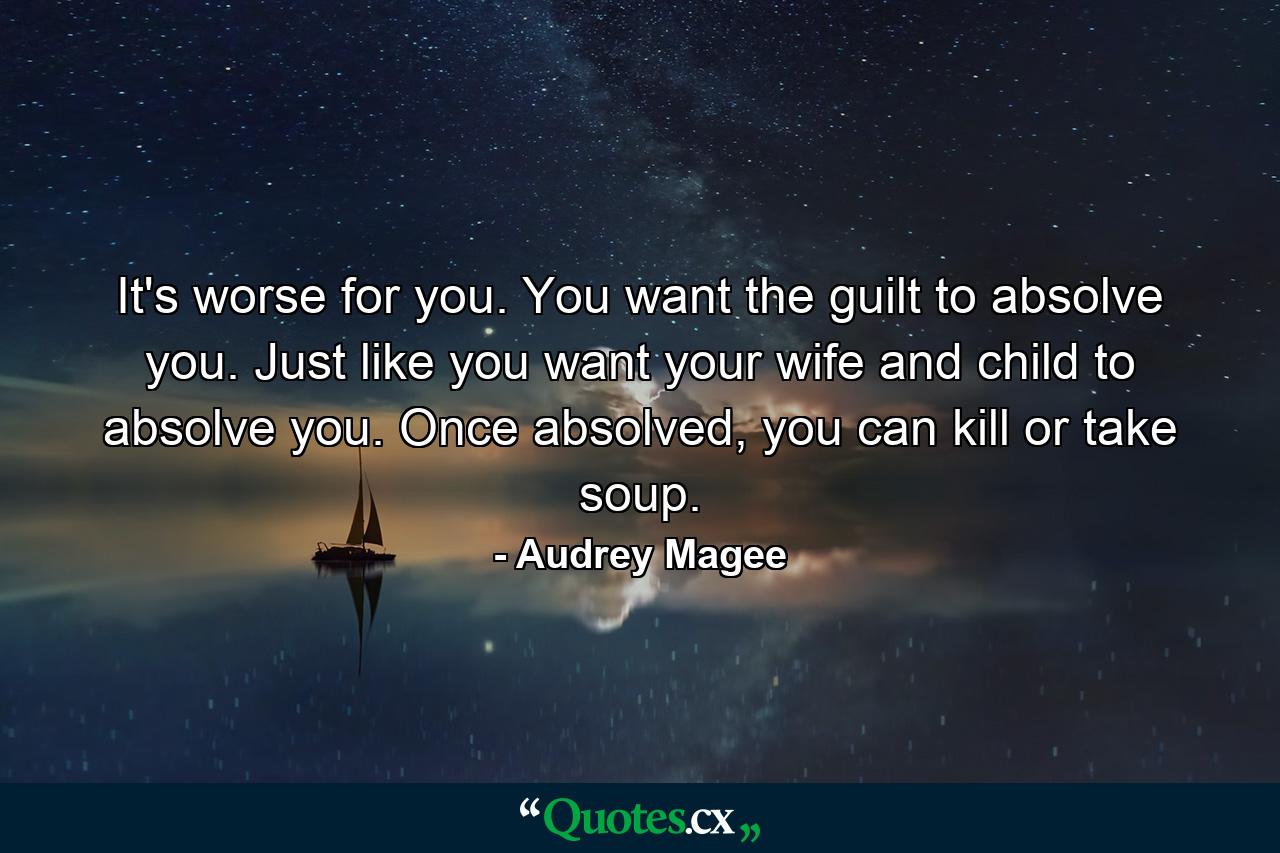 It's worse for you. You want the guilt to absolve you. Just like you want your wife and child to absolve you. Once absolved, you can kill or take soup. - Quote by Audrey Magee