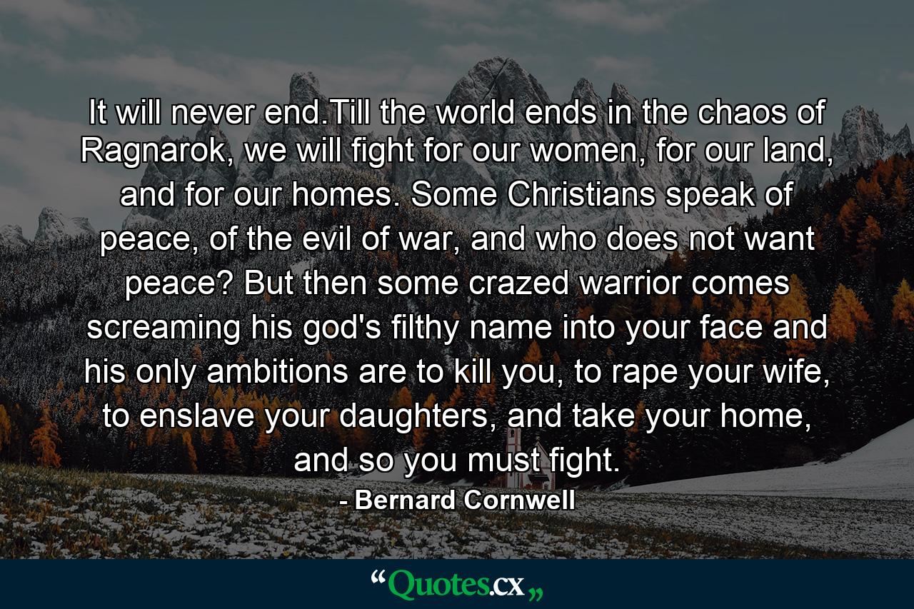 It will never end.Till the world ends in the chaos of Ragnarok, we will fight for our women, for our land, and for our homes. Some Christians speak of peace, of the evil of war, and who does not want peace? But then some crazed warrior comes screaming his god's filthy name into your face and his only ambitions are to kill you, to rape your wife, to enslave your daughters, and take your home, and so you must fight. - Quote by Bernard Cornwell