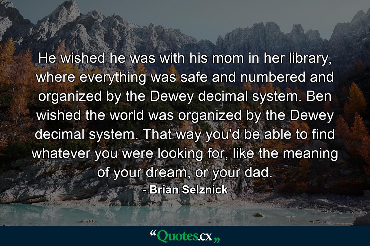 He wished he was with his mom in her library, where everything was safe and numbered and organized by the Dewey decimal system. Ben wished the world was organized by the Dewey decimal system. That way you'd be able to find whatever you were looking for, like the meaning of your dream, or your dad. - Quote by Brian Selznick