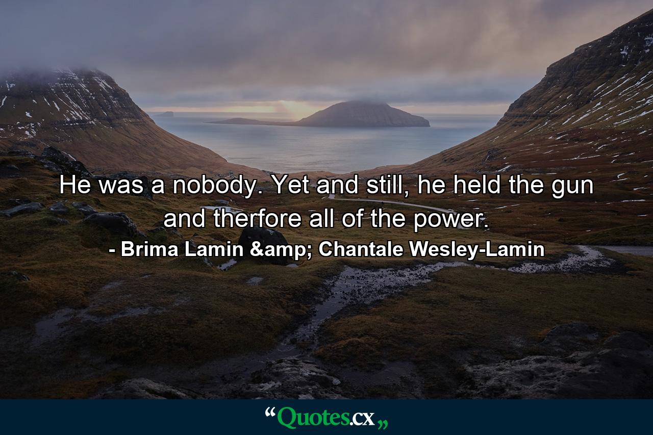 He was a nobody. Yet and still, he held the gun and therfore all of the power. - Quote by Brima Lamin & Chantale Wesley-Lamin