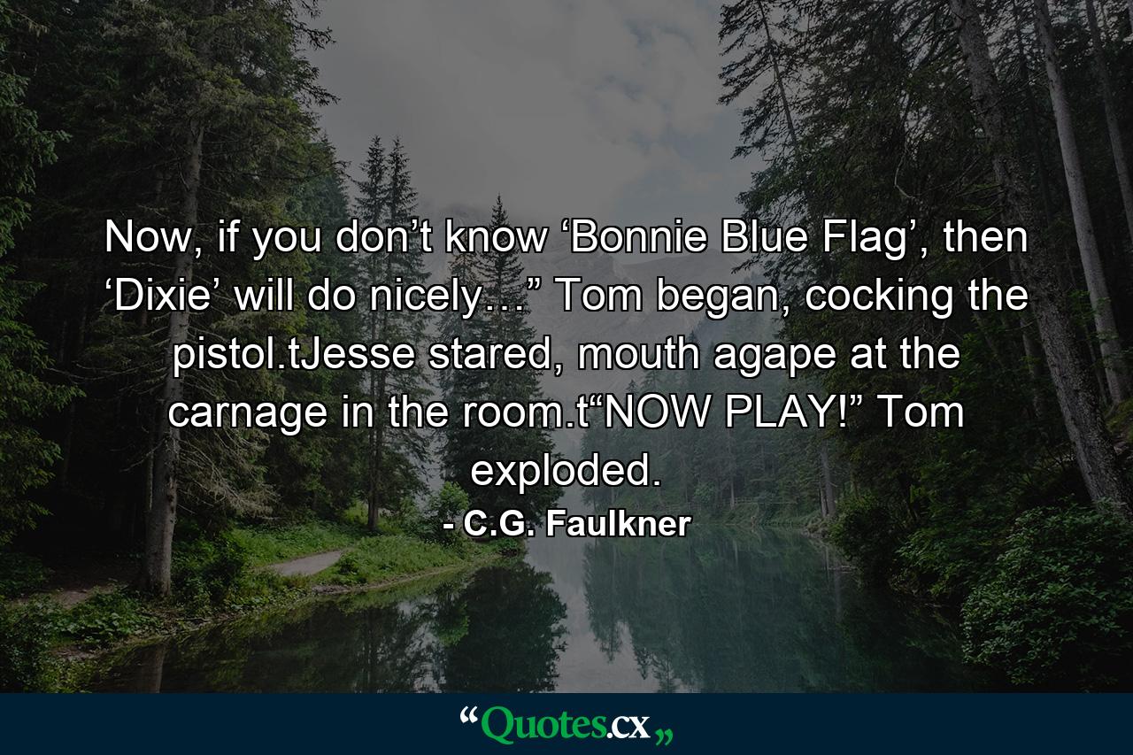 Now, if you don’t know ‘Bonnie Blue Flag’, then ‘Dixie’ will do nicely…” Tom began, cocking the pistol.tJesse stared, mouth agape at the carnage in the room.t“NOW PLAY!” Tom exploded. - Quote by C.G. Faulkner