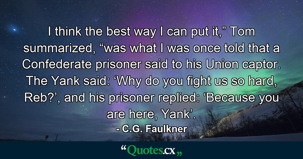 I think the best way I can put it,” Tom summarized, “was what I was once told that a Confederate prisoner said to his Union captor. The Yank said: ‘Why do you fight us so hard, Reb?’, and his prisoner replied: ‘Because you are here, Yank’. - Quote by C.G. Faulkner