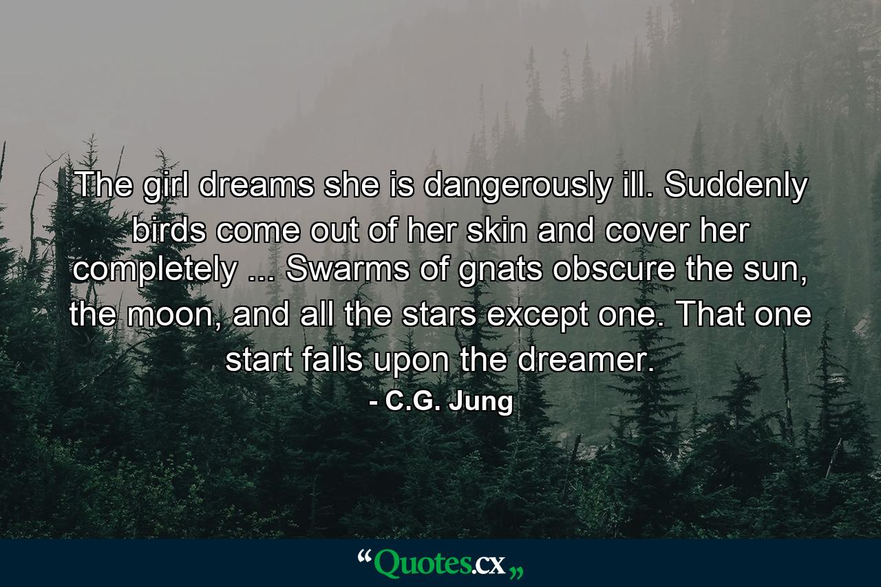 The girl dreams she is dangerously ill. Suddenly birds come out of her skin and cover her completely ... Swarms of gnats obscure the sun, the moon, and all the stars except one. That one start falls upon the dreamer. - Quote by C.G. Jung