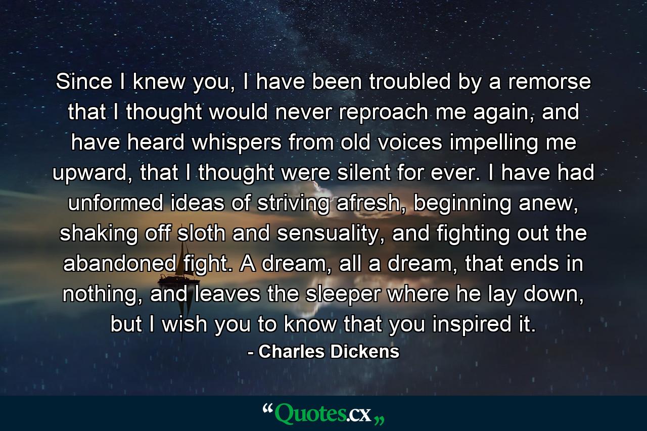 Since I knew you, I have been troubled by a remorse that I thought would never reproach me again, and have heard whispers from old voices impelling me upward, that I thought were silent for ever. I have had unformed ideas of striving afresh, beginning anew, shaking off sloth and sensuality, and fighting out the abandoned fight. A dream, all a dream, that ends in nothing, and leaves the sleeper where he lay down, but I wish you to know that you inspired it. - Quote by Charles Dickens