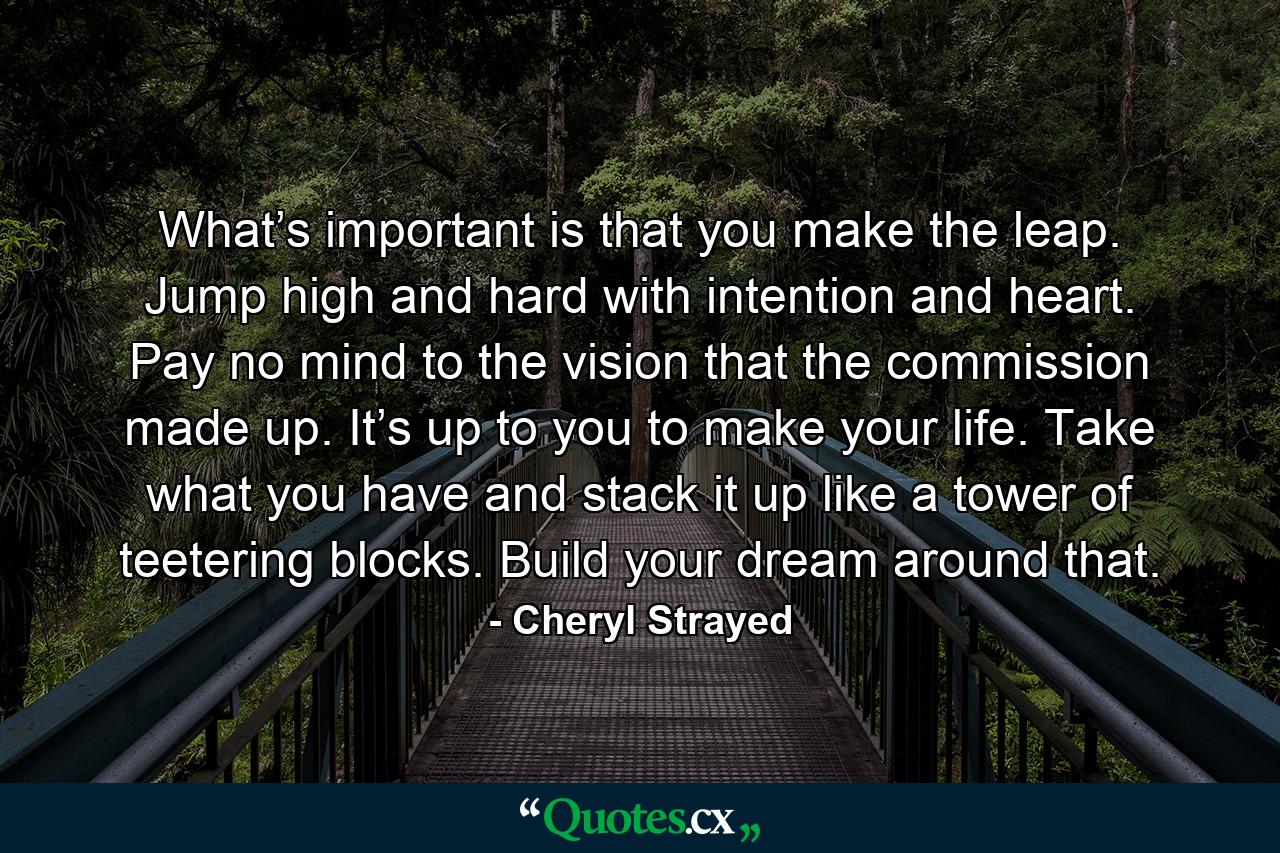 What’s important is that you make the leap. Jump high and hard with intention and heart. Pay no mind to the vision that the commission made up. It’s up to you to make your life. Take what you have and stack it up like a tower of teetering blocks. Build your dream around that. - Quote by Cheryl Strayed