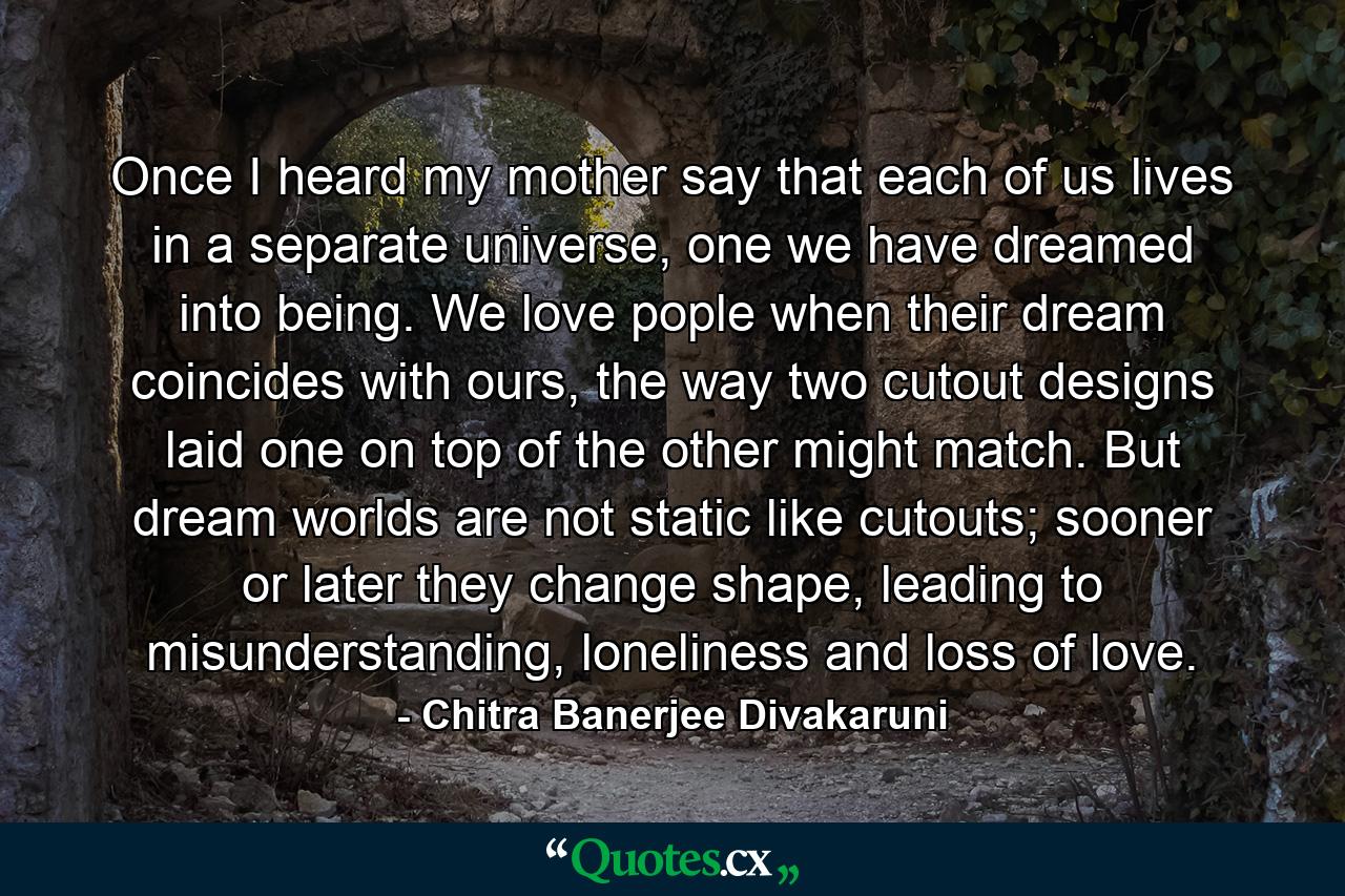 Once I heard my mother say that each of us lives in a separate universe, one we have dreamed into being. We love pople when their dream coincides with ours, the way two cutout designs laid one on top of the other might match. But dream worlds are not static like cutouts; sooner or later they change shape, leading to misunderstanding, loneliness and loss of love. - Quote by Chitra Banerjee Divakaruni