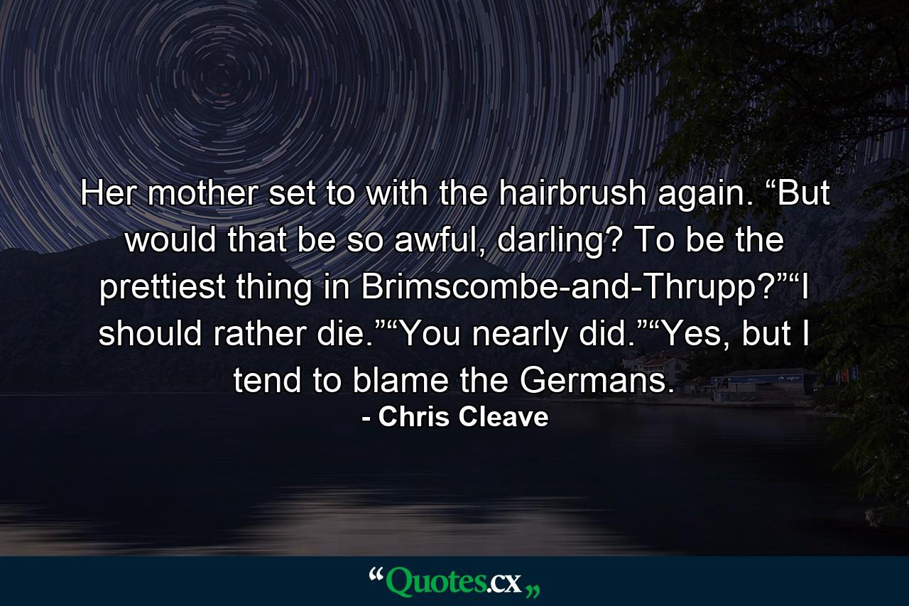 Her mother set to with the hairbrush again. “But would that be so awful, darling? To be the prettiest thing in Brimscombe-and-Thrupp?”“I should rather die.”“You nearly did.”“Yes, but I tend to blame the Germans. - Quote by Chris Cleave