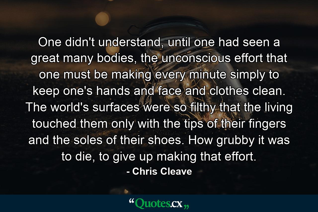 One didn't understand, until one had seen a great many bodies, the unconscious effort that one must be making every minute simply to keep one's hands and face and clothes clean. The world's surfaces were so filthy that the living touched them only with the tips of their fingers and the soles of their shoes. How grubby it was to die, to give up making that effort. - Quote by Chris Cleave