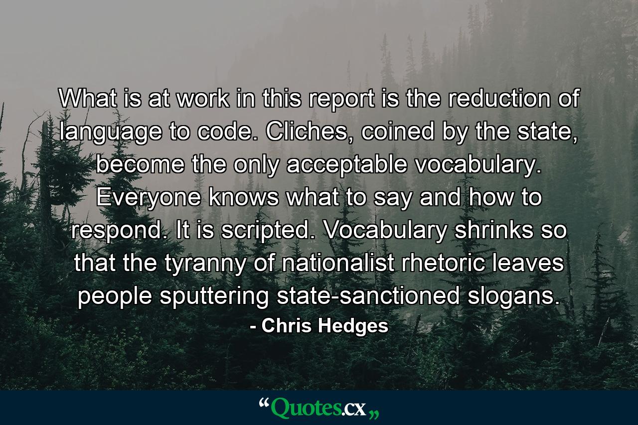 What is at work in this report is the reduction of language to code. Cliches, coined by the state, become the only acceptable vocabulary. Everyone knows what to say and how to respond. It is scripted. Vocabulary shrinks so that the tyranny of nationalist rhetoric leaves people sputtering state-sanctioned slogans. - Quote by Chris Hedges