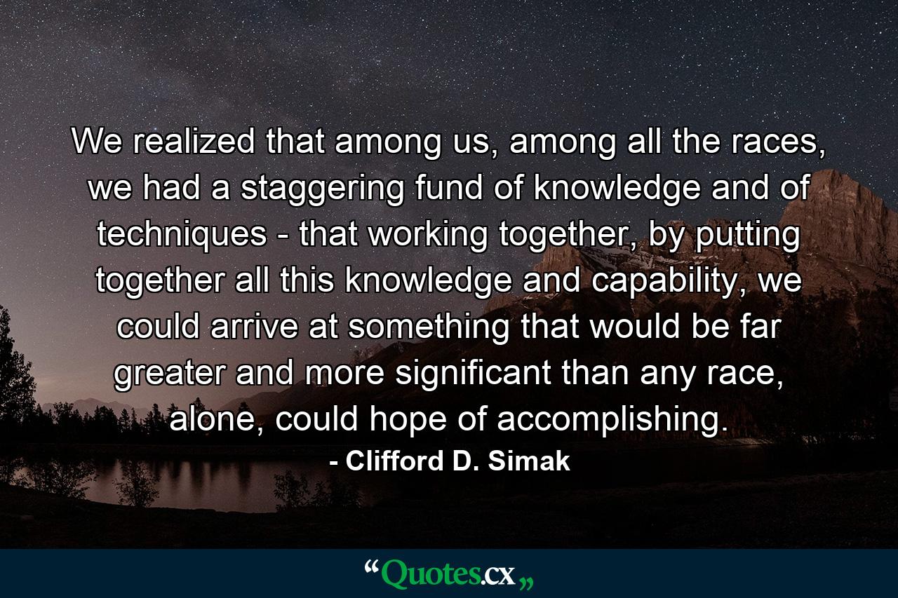 We realized that among us, among all the races, we had a staggering fund of knowledge and of techniques - that working together, by putting together all this knowledge and capability, we could arrive at something that would be far greater and more significant than any race, alone, could hope of accomplishing. - Quote by Clifford D. Simak