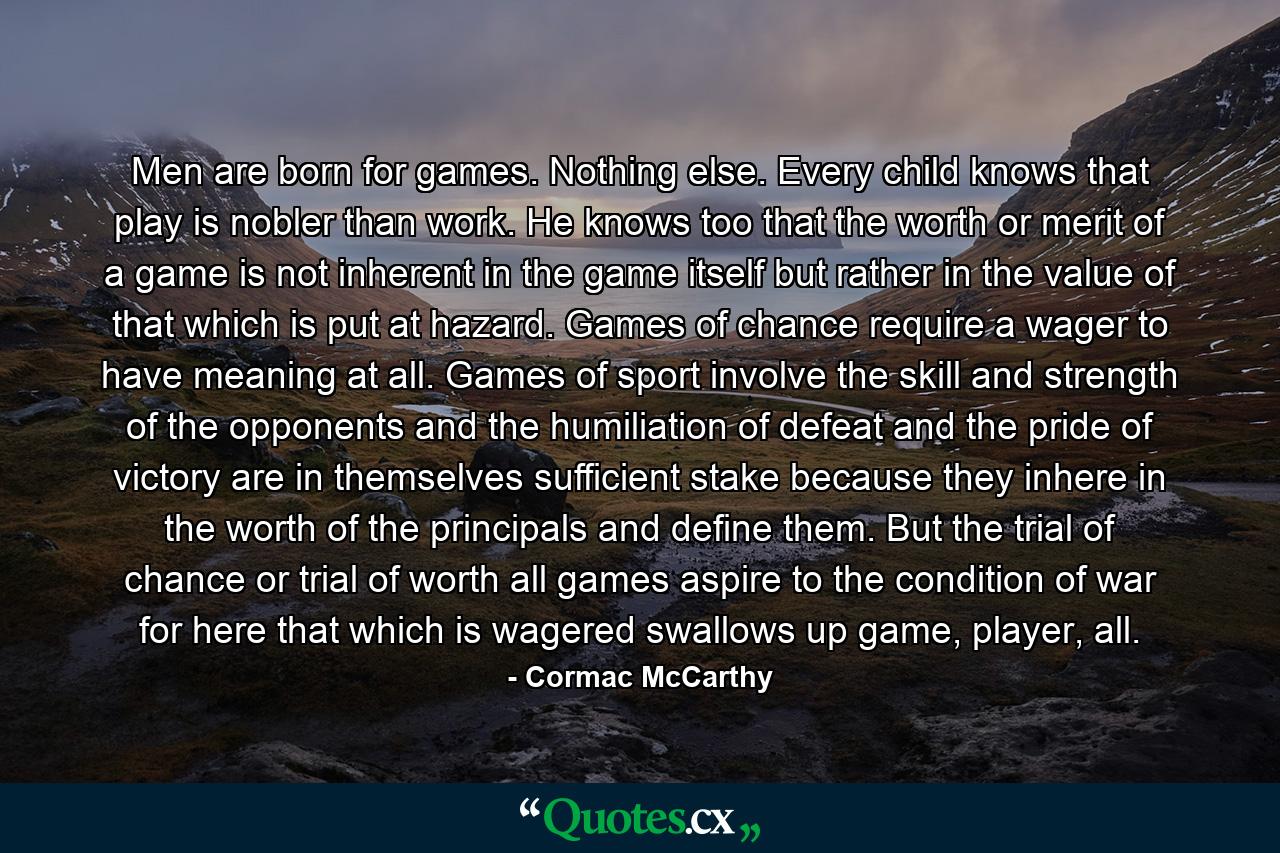 Men are born for games. Nothing else. Every child knows that play is nobler than work. He knows too that the worth or merit of a game is not inherent in the game itself but rather in the value of that which is put at hazard. Games of chance require a wager to have meaning at all. Games of sport involve the skill and strength of the opponents and the humiliation of defeat and the pride of victory are in themselves sufficient stake because they inhere in the worth of the principals and define them. But the trial of chance or trial of worth all games aspire to the condition of war for here that which is wagered swallows up game, player, all. - Quote by Cormac McCarthy