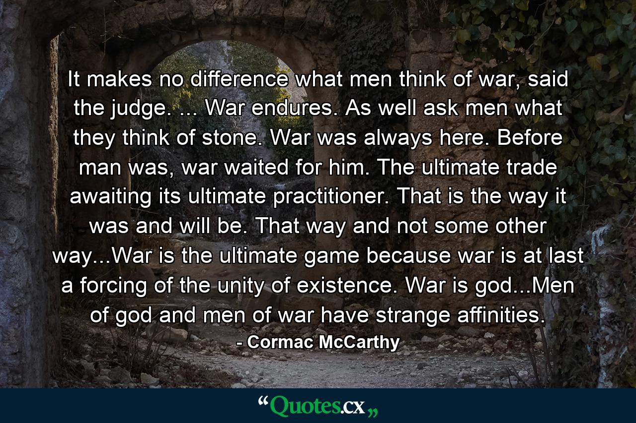 It makes no difference what men think of war, said the judge. ... War endures. As well ask men what they think of stone. War was always here. Before man was, war waited for him. The ultimate trade awaiting its ultimate practitioner. That is the way it was and will be. That way and not some other way...War is the ultimate game because war is at last a forcing of the unity of existence. War is god...Men of god and men of war have strange affinities. - Quote by Cormac McCarthy