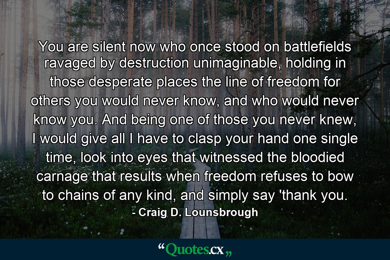 You are silent now who once stood on battlefields ravaged by destruction unimaginable, holding in those desperate places the line of freedom for others you would never know, and who would never know you. And being one of those you never knew, I would give all I have to clasp your hand one single time, look into eyes that witnessed the bloodied carnage that results when freedom refuses to bow to chains of any kind, and simply say 'thank you. - Quote by Craig D. Lounsbrough