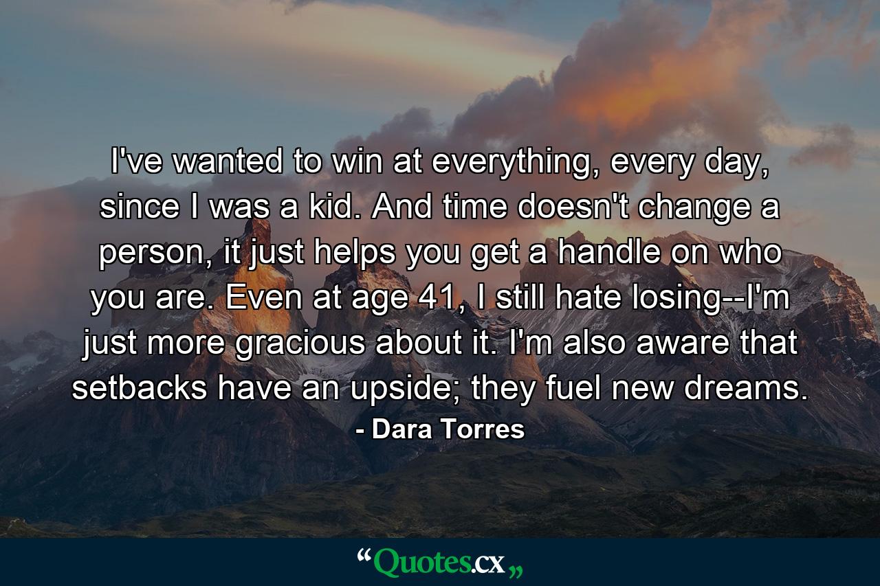 I've wanted to win at everything, every day, since I was a kid. And time doesn't change a person, it just helps you get a handle on who you are. Even at age 41, I still hate losing--I'm just more gracious about it. I'm also aware that setbacks have an upside; they fuel new dreams. - Quote by Dara Torres