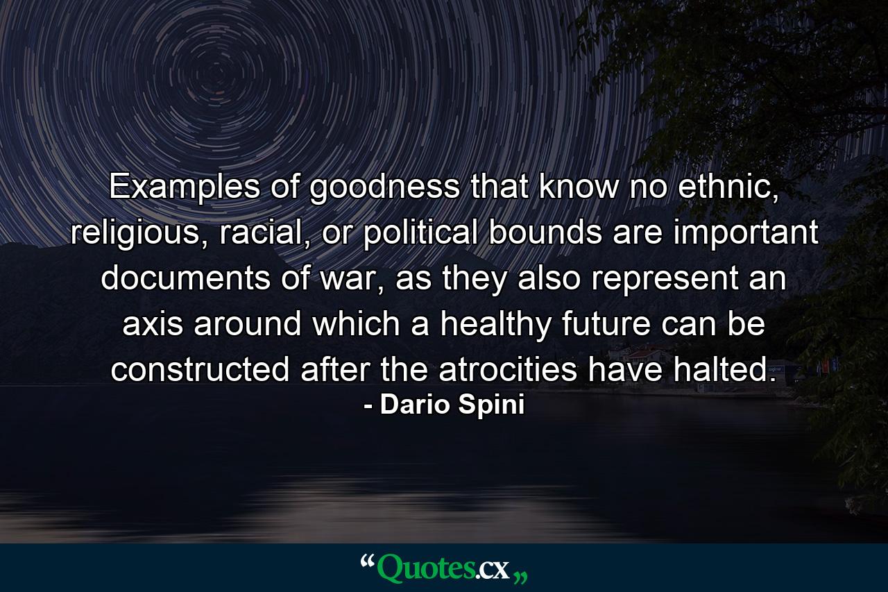 Examples of goodness that know no ethnic, religious, racial, or political bounds are important documents of war, as they also represent an axis around which a healthy future can be constructed after the atrocities have halted. - Quote by Dario Spini