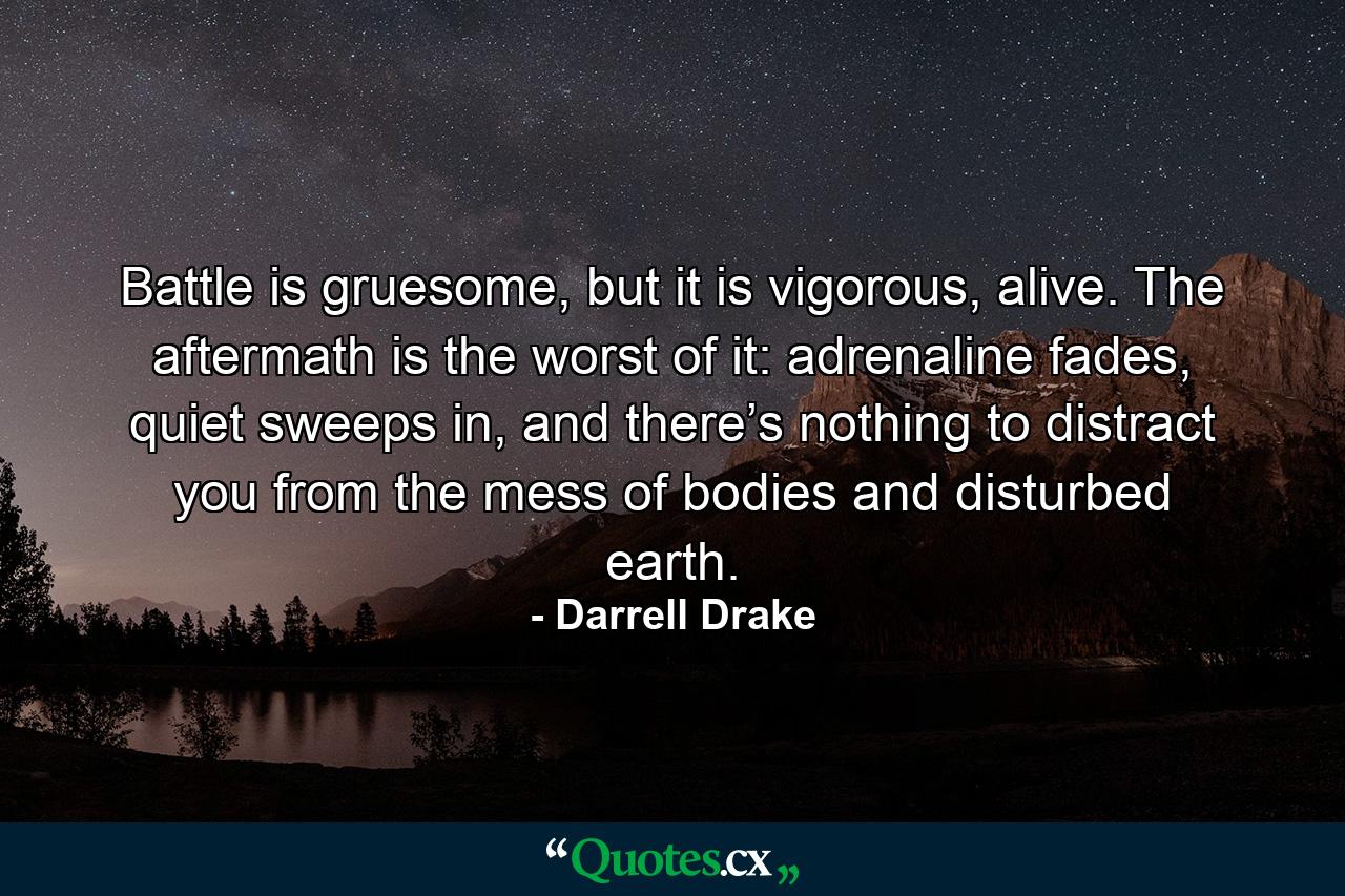 Battle is gruesome, but it is vigorous, alive. The aftermath is the worst of it: adrenaline fades, quiet sweeps in, and there’s nothing to distract you from the mess of bodies and disturbed earth. - Quote by Darrell Drake