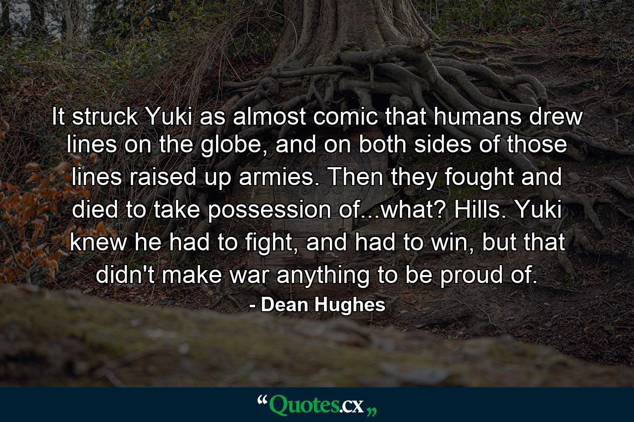 It struck Yuki as almost comic that humans drew lines on the globe, and on both sides of those lines raised up armies. Then they fought and died to take possession of...what? Hills. Yuki knew he had to fight, and had to win, but that didn't make war anything to be proud of. - Quote by Dean Hughes