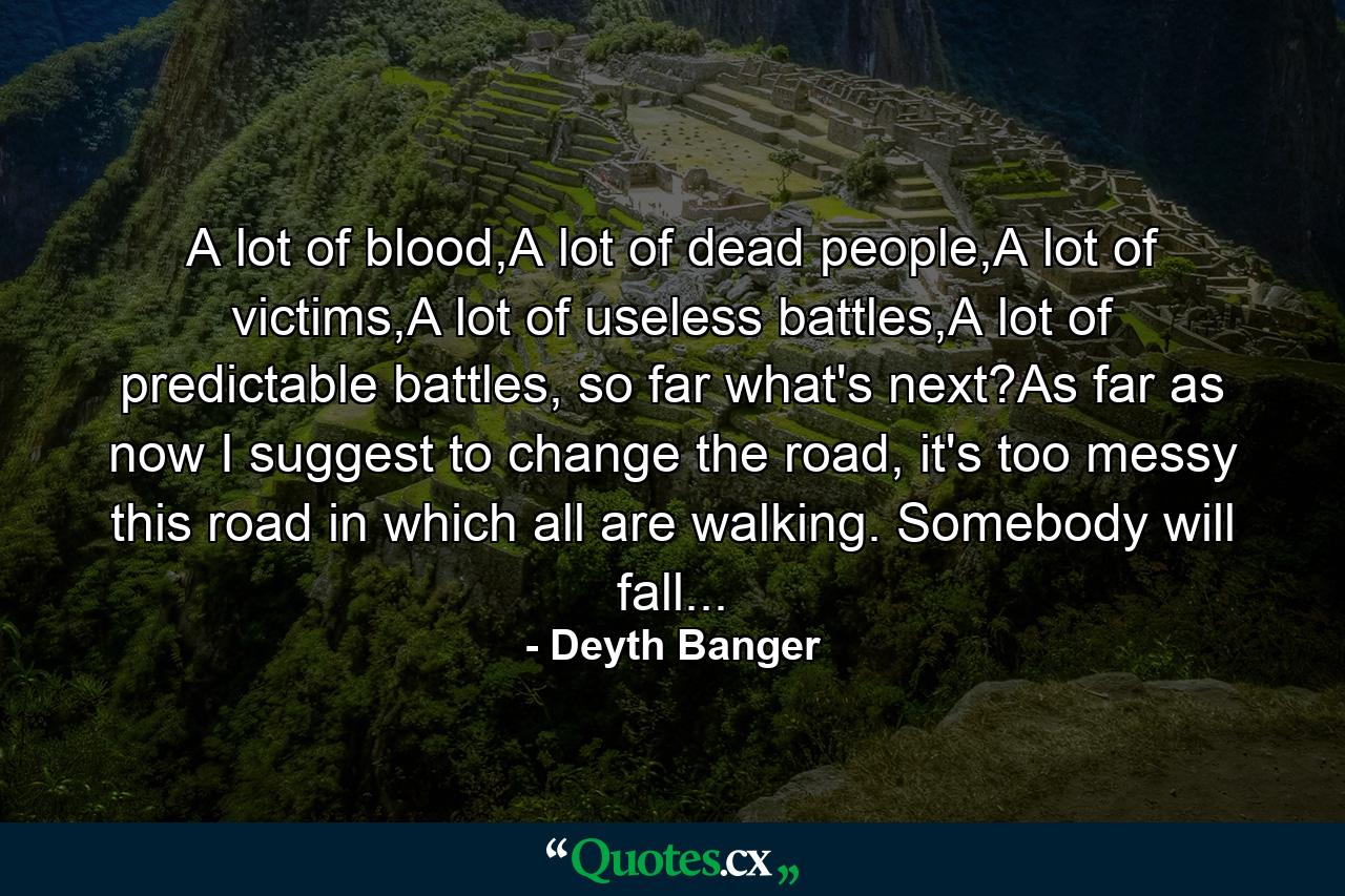 A lot of blood,A lot of dead people,A lot of victims,A lot of useless battles,A lot of predictable battles, so far what's next?As far as now I suggest to change the road, it's too messy this road in which all are walking. Somebody will fall... - Quote by Deyth Banger