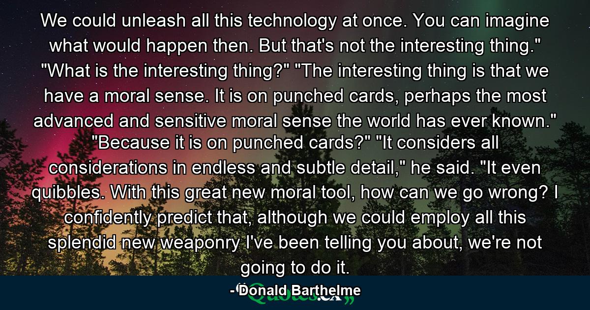 We could unleash all this technology at once. You can imagine what would happen then. But that's not the interesting thing.