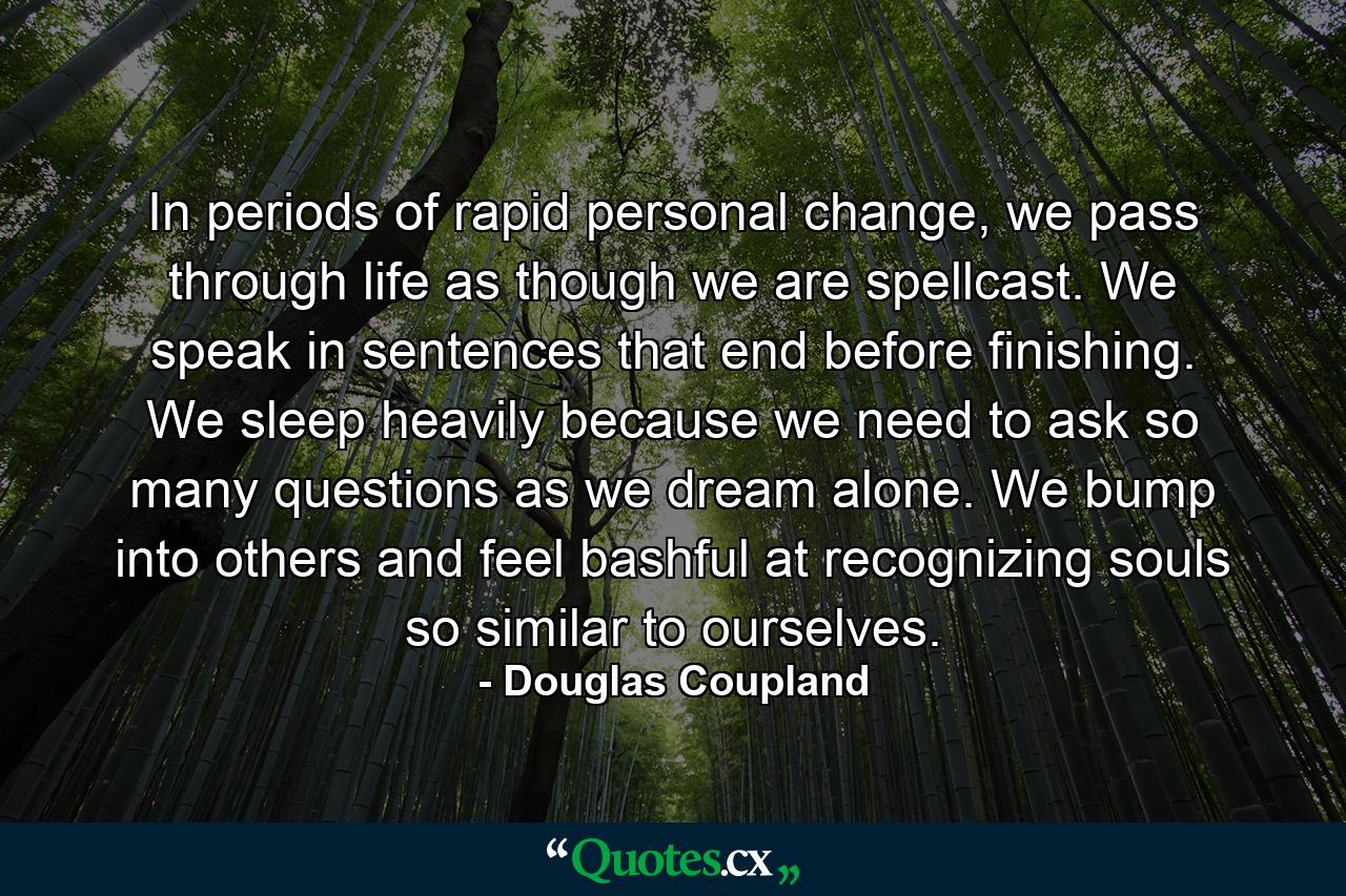 In periods of rapid personal change, we pass through life as though we are spellcast. We speak in sentences that end before finishing. We sleep heavily because we need to ask so many questions as we dream alone. We bump into others and feel bashful at recognizing souls so similar to ourselves. - Quote by Douglas Coupland