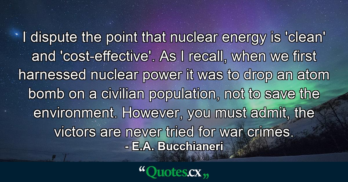 I dispute the point that nuclear energy is 'clean' and 'cost-effective'. As I recall, when we first harnessed nuclear power it was to drop an atom bomb on a civilian population, not to save the environment. However, you must admit, the victors are never tried for war crimes. - Quote by E.A. Bucchianeri