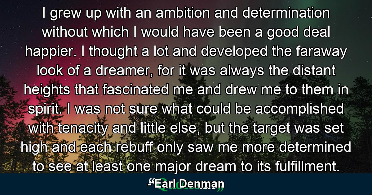 I grew up with an ambition and determination without which I would have been a good deal happier. I thought a lot and developed the faraway look of a dreamer, for it was always the distant heights that fascinated me and drew me to them in spirit. I was not sure what could be accomplished with tenacity and little else, but the target was set high and each rebuff only saw me more determined to see at least one major dream to its fulfillment. - Quote by Earl Denman