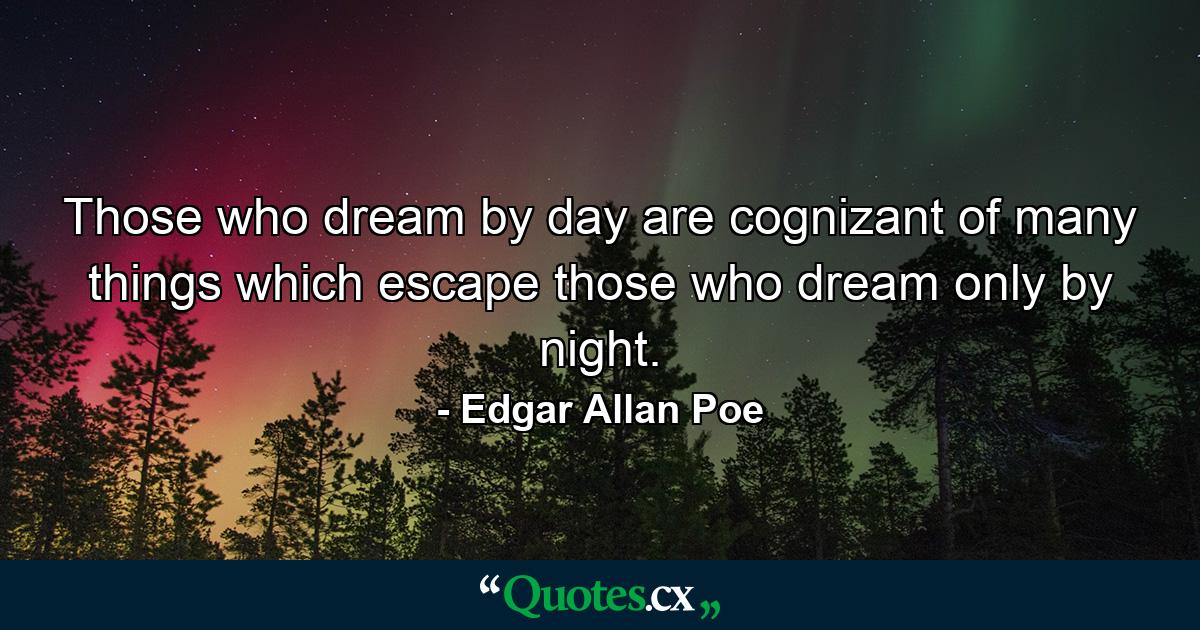 Those who dream by day are cognizant of many things which escape those who dream only by night. - Quote by Edgar Allan Poe