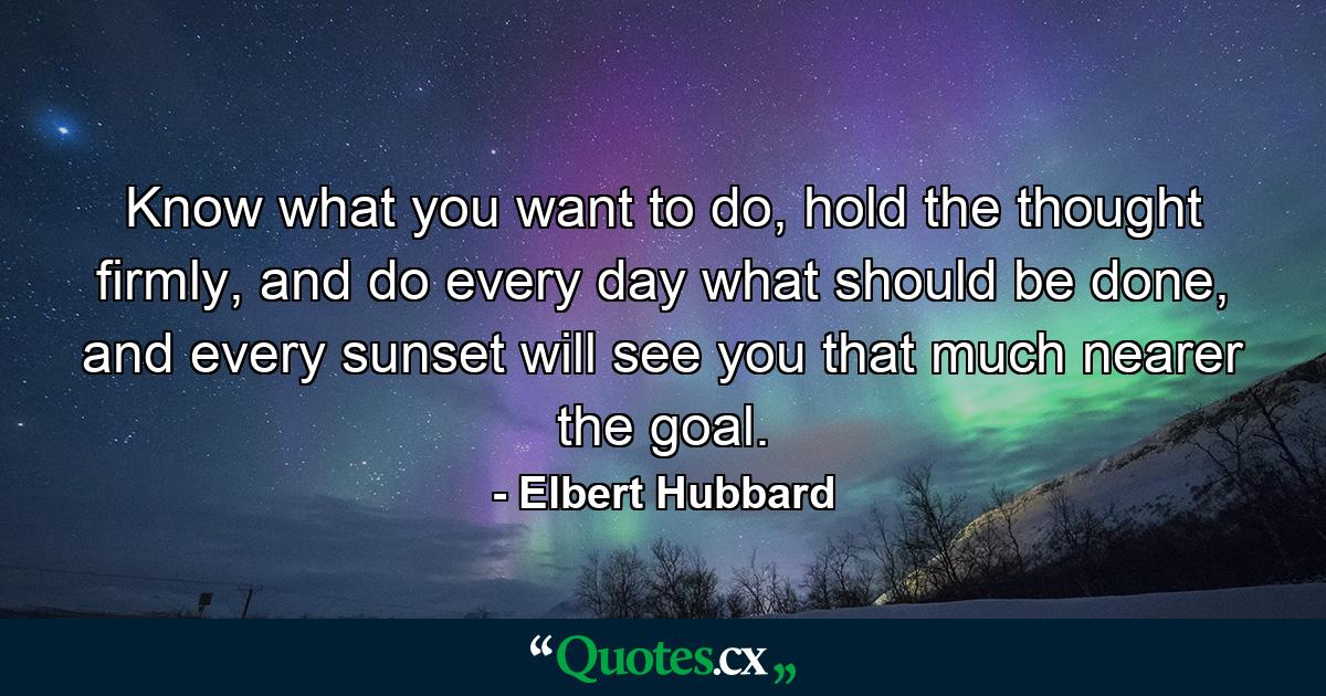 Know what you want to do, hold the thought firmly, and do every day what should be done, and every sunset will see you that much nearer the goal. - Quote by Elbert Hubbard