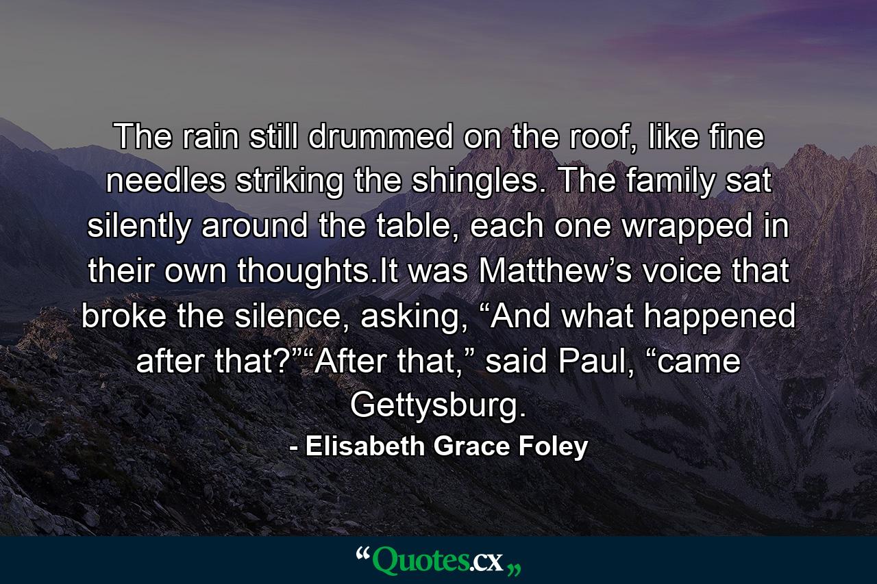 The rain still drummed on the roof, like fine needles striking the shingles. The family sat silently around the table, each one wrapped in their own thoughts.It was Matthew’s voice that broke the silence, asking, “And what happened after that?”“After that,” said Paul, “came Gettysburg. - Quote by Elisabeth Grace Foley