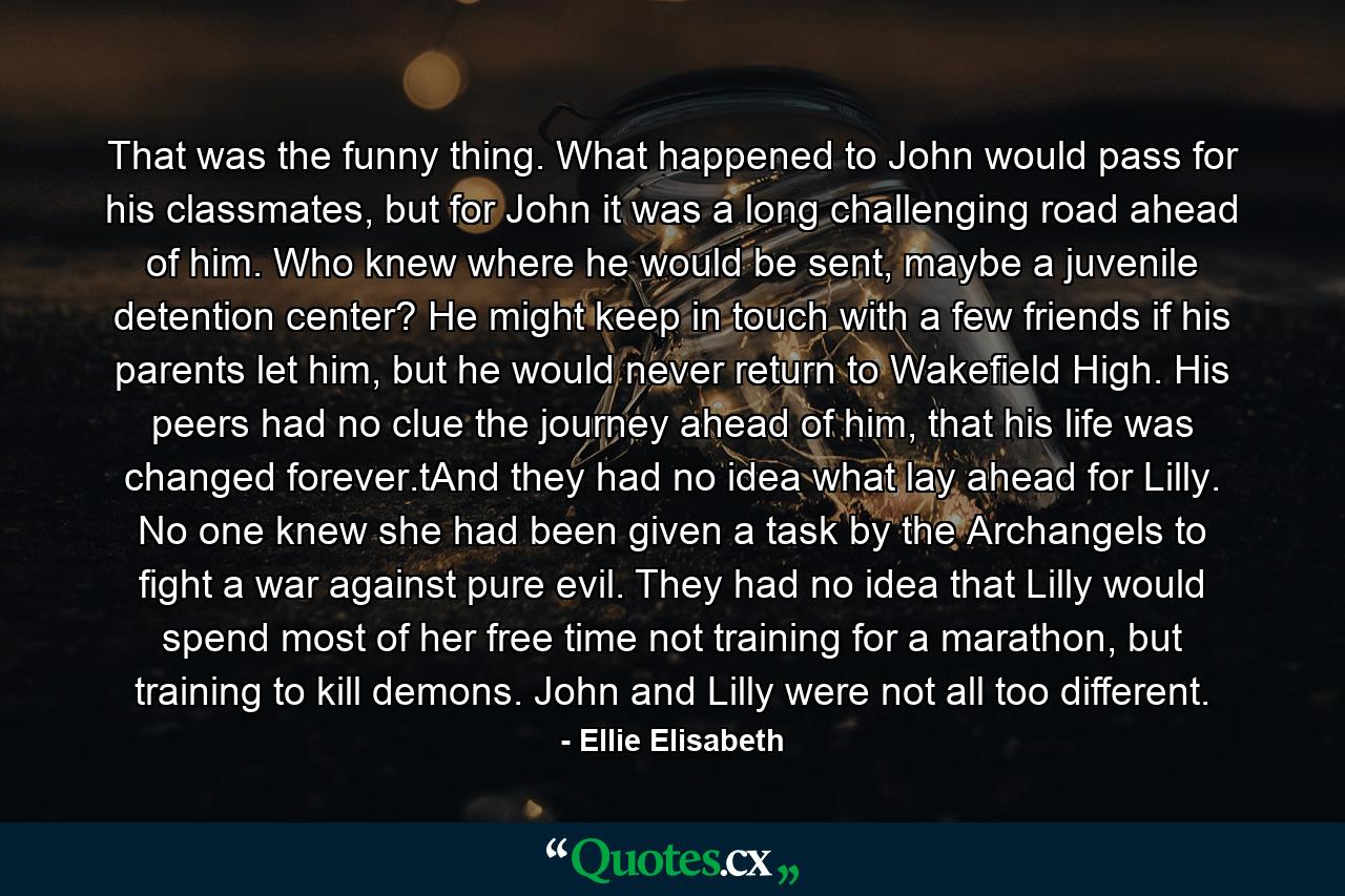 That was the funny thing. What happened to John would pass for his classmates, but for John it was a long challenging road ahead of him. Who knew where he would be sent, maybe a juvenile detention center? He might keep in touch with a few friends if his parents let him, but he would never return to Wakefield High. His peers had no clue the journey ahead of him, that his life was changed forever.tAnd they had no idea what lay ahead for Lilly. No one knew she had been given a task by the Archangels to fight a war against pure evil. They had no idea that Lilly would spend most of her free time not training for a marathon, but training to kill demons. John and Lilly were not all too different. - Quote by Ellie Elisabeth