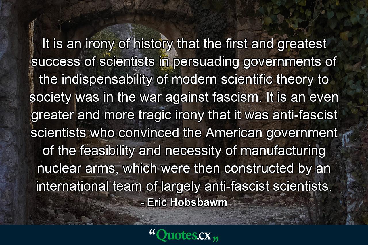 It is an irony of history that the first and greatest success of scientists in persuading governments of the indispensability of modern scientific theory to society was in the war against fascism. It is an even greater and more tragic irony that it was anti-fascist scientists who convinced the American government of the feasibility and necessity of manufacturing nuclear arms, which were then constructed by an international team of largely anti-fascist scientists. - Quote by Eric Hobsbawm