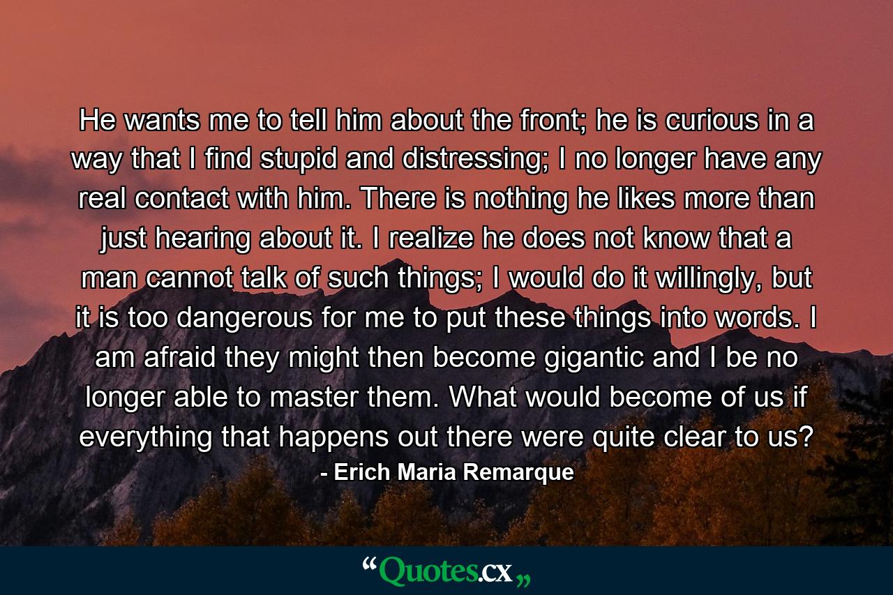 He wants me to tell him about the front; he is curious in a way that I find stupid and distressing; I no longer have any real contact with him. There is nothing he likes more than just hearing about it. I realize he does not know that a man cannot talk of such things; I would do it willingly, but it is too dangerous for me to put these things into words. I am afraid they might then become gigantic and I be no longer able to master them. What would become of us if everything that happens out there were quite clear to us? - Quote by Erich Maria Remarque