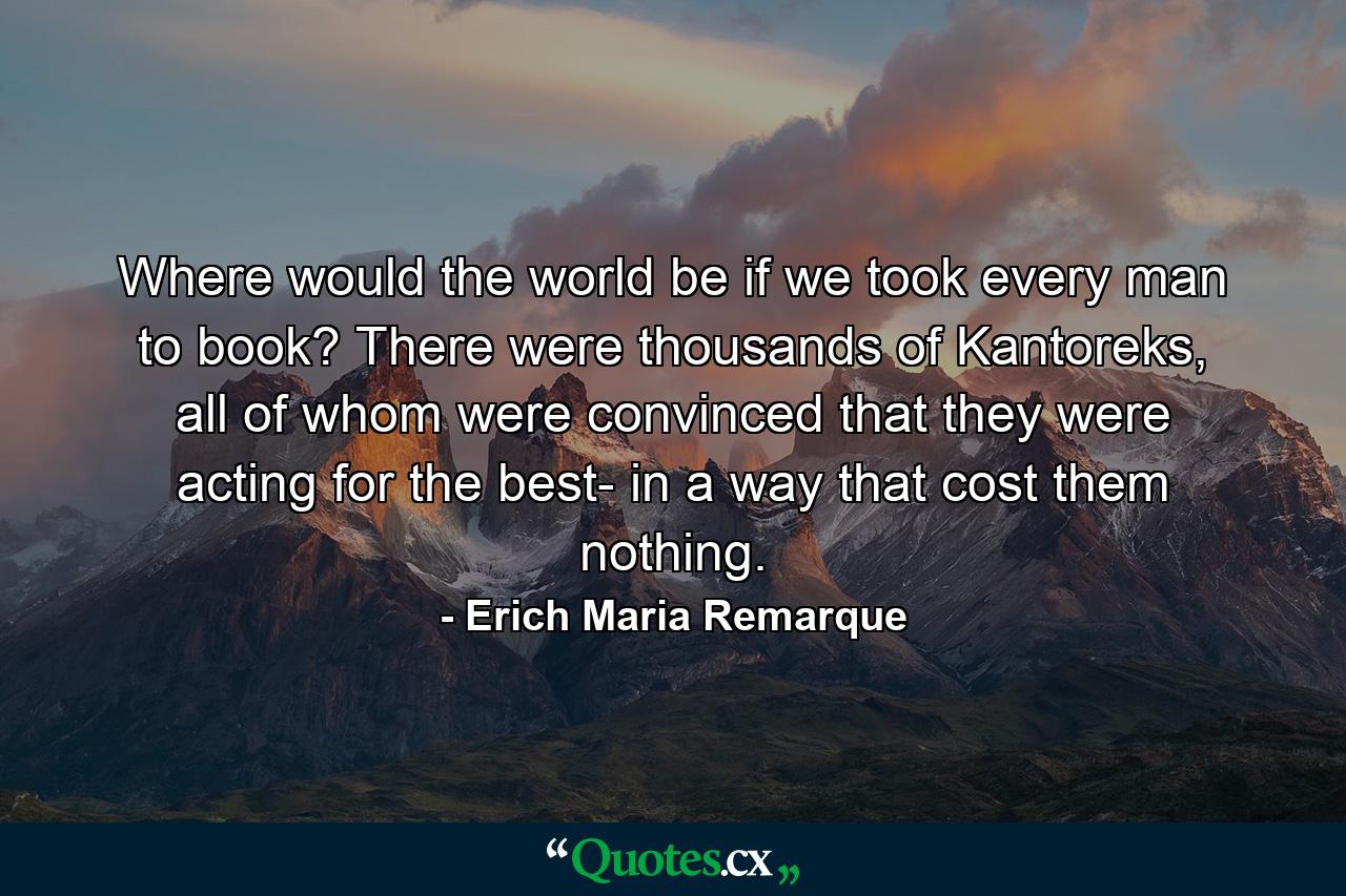 Where would the world be if we took every man to book? There were thousands of Kantoreks, all of whom were convinced that they were acting for the best- in a way that cost them nothing. - Quote by Erich Maria Remarque