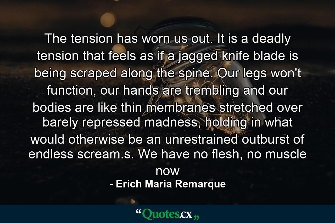 The tension has worn us out. It is a deadly tension that feels as if a jagged knife blade is being scraped along the spine. Our legs won't function, our hands are trembling and our bodies are like thin membranes stretched over barely repressed madness, holding in what would otherwise be an unrestrained outburst of endless scream.s. We have no flesh, no muscle now - Quote by Erich Maria Remarque