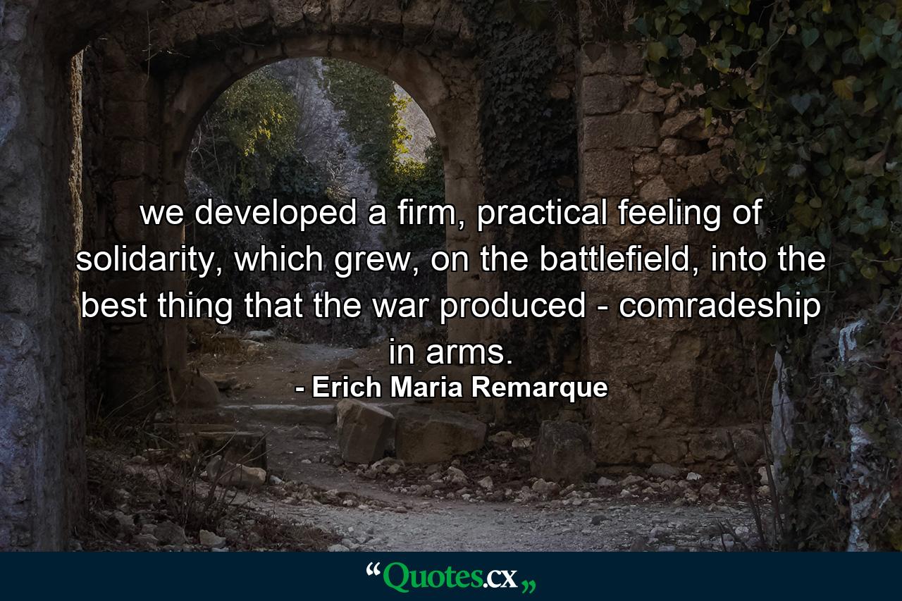 we developed a firm, practical feeling of solidarity, which grew, on the battlefield, into the best thing that the war produced - comradeship in arms. - Quote by Erich Maria Remarque