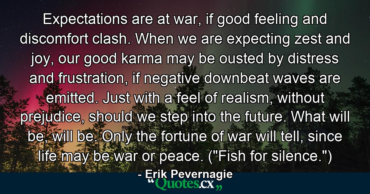 Expectations are at war, if good feeling and discomfort clash. When we are expecting zest and joy, our good karma may be ousted by distress and frustration, if negative downbeat waves are emitted. Just with a feel of realism, without prejudice, should we step into the future. What will be, will be. Only the fortune of war will tell, since life may be war or peace. (