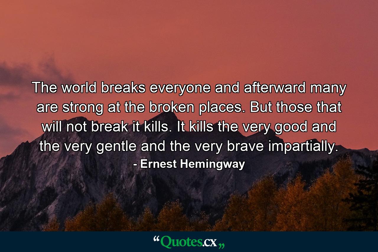 The world breaks everyone and afterward many are strong at the broken places. But those that will not break it kills. It kills the very good and the very gentle and the very brave impartially. - Quote by Ernest Hemingway