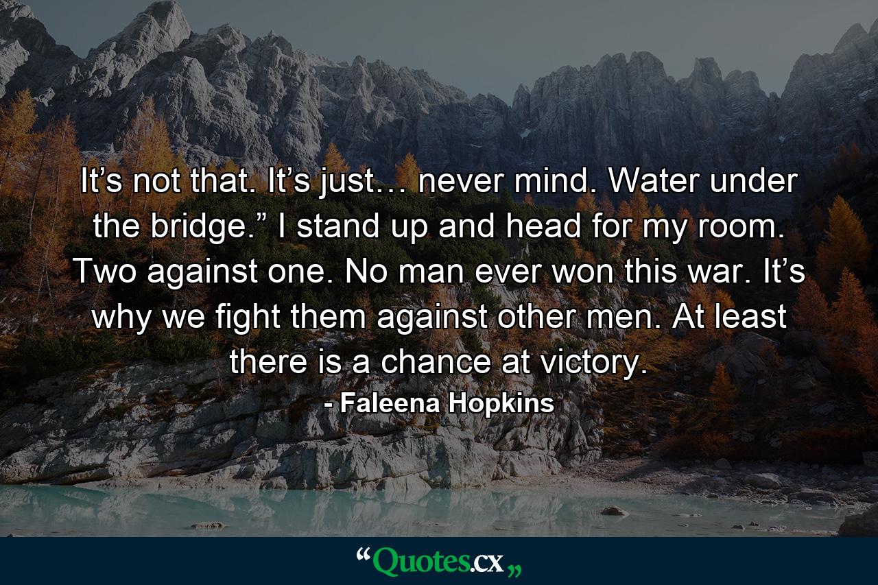 It’s not that. It’s just… never mind. Water under the bridge.” I stand up and head for my room. Two against one. No man ever won this war. It’s why we fight them against other men. At least there is a chance at victory. - Quote by Faleena Hopkins