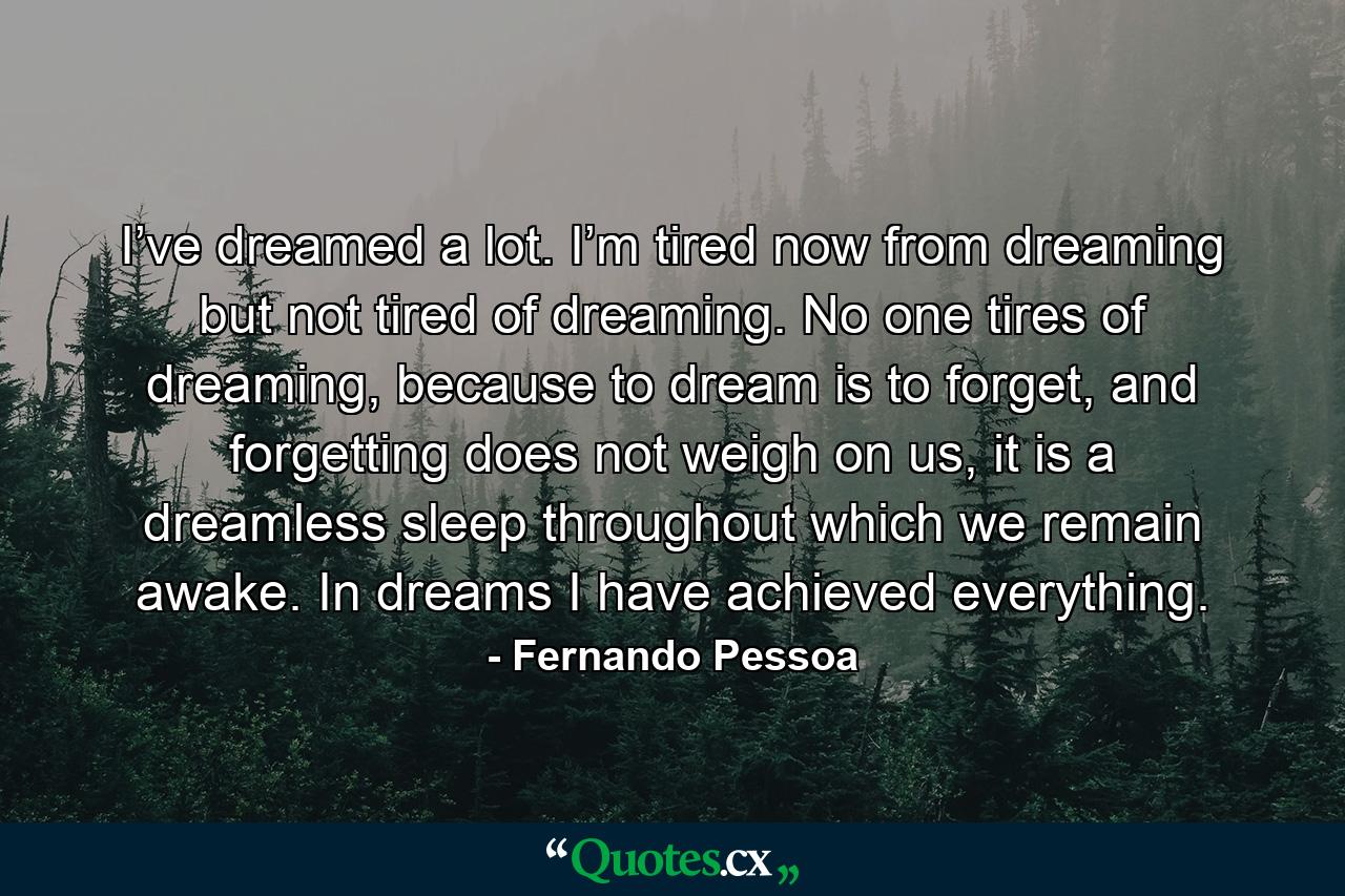 I’ve dreamed a lot. I’m tired now from dreaming but not tired of dreaming. No one tires of dreaming, because to dream is to forget, and forgetting does not weigh on us, it is a dreamless sleep throughout which we remain awake. In dreams I have achieved everything. - Quote by Fernando Pessoa