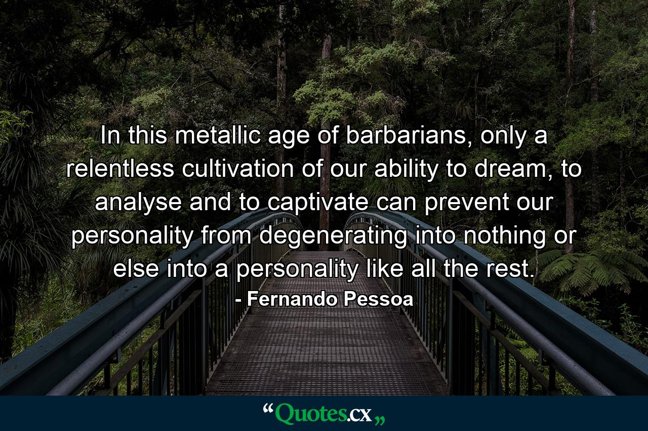 In this metallic age of barbarians, only a relentless cultivation of our ability to dream, to analyse and to captivate can prevent our personality from degenerating into nothing or else into a personality like all the rest. - Quote by Fernando Pessoa