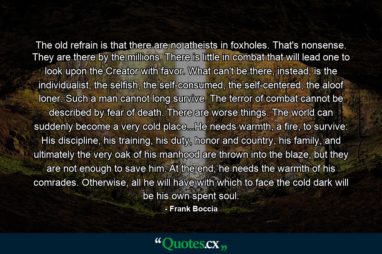 The old refrain is that there are no atheists in foxholes. That's nonsense. They are there by the millions. There is little in combat that will lead one to look upon the Creator with favor. What can't be there, instead, is the individualist, the selfish, the self-consumed, the self-centered, the aloof loner. Such a man cannot long survive. The terror of combat cannot be described by fear of death. There are worse things. The world can suddenly become a very cold place...He needs warmth, a fire, to survive: His discipline, his training, his duty, honor and country, his family, and ultimately the very oak of his manhood are thrown into the blaze, but they are not enough to save him. At the end, he needs the warmth of his comrades. Otherwise, all he will have with which to face the cold dark will be his own spent soul. - Quote by Frank Boccia