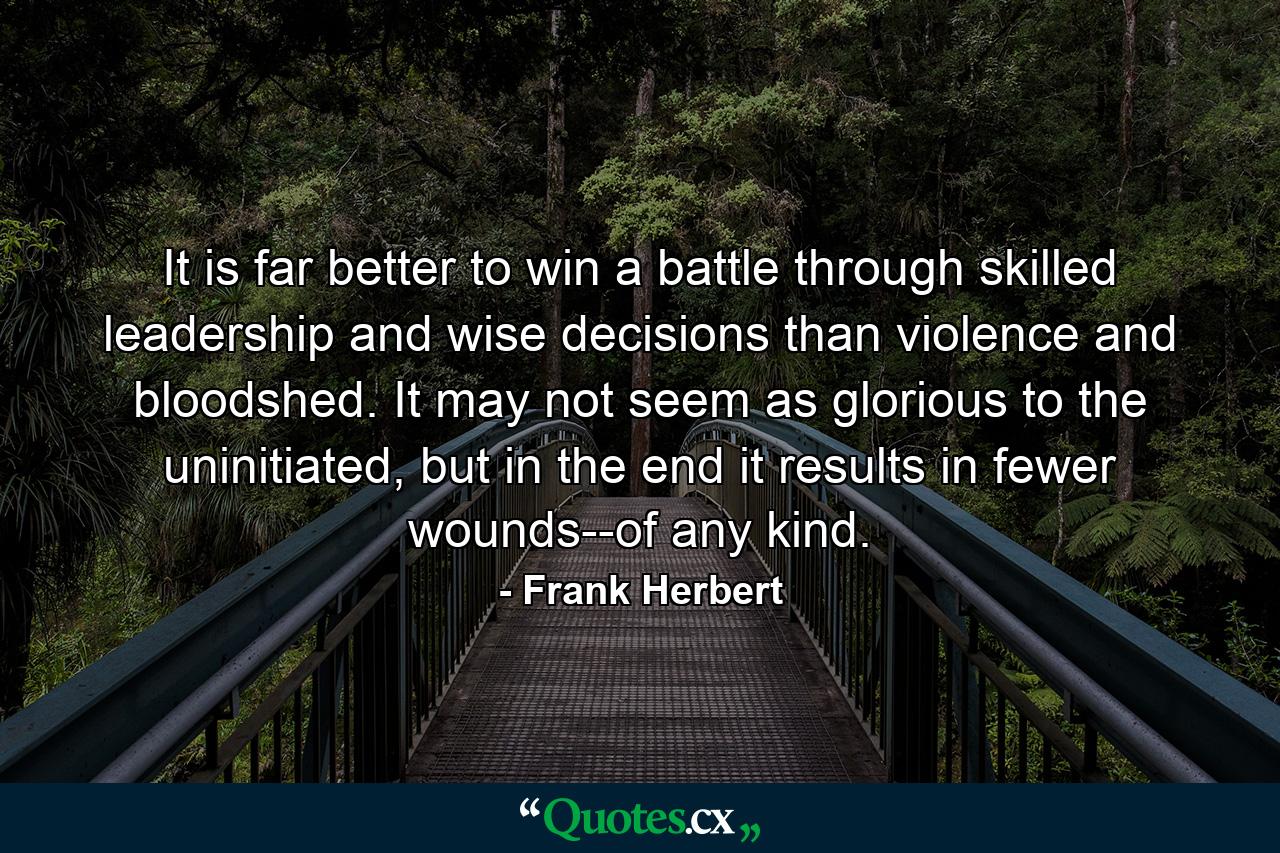 It is far better to win a battle through skilled leadership and wise decisions than violence and bloodshed. It may not seem as glorious to the uninitiated, but in the end it results in fewer wounds--of any kind. - Quote by Frank Herbert