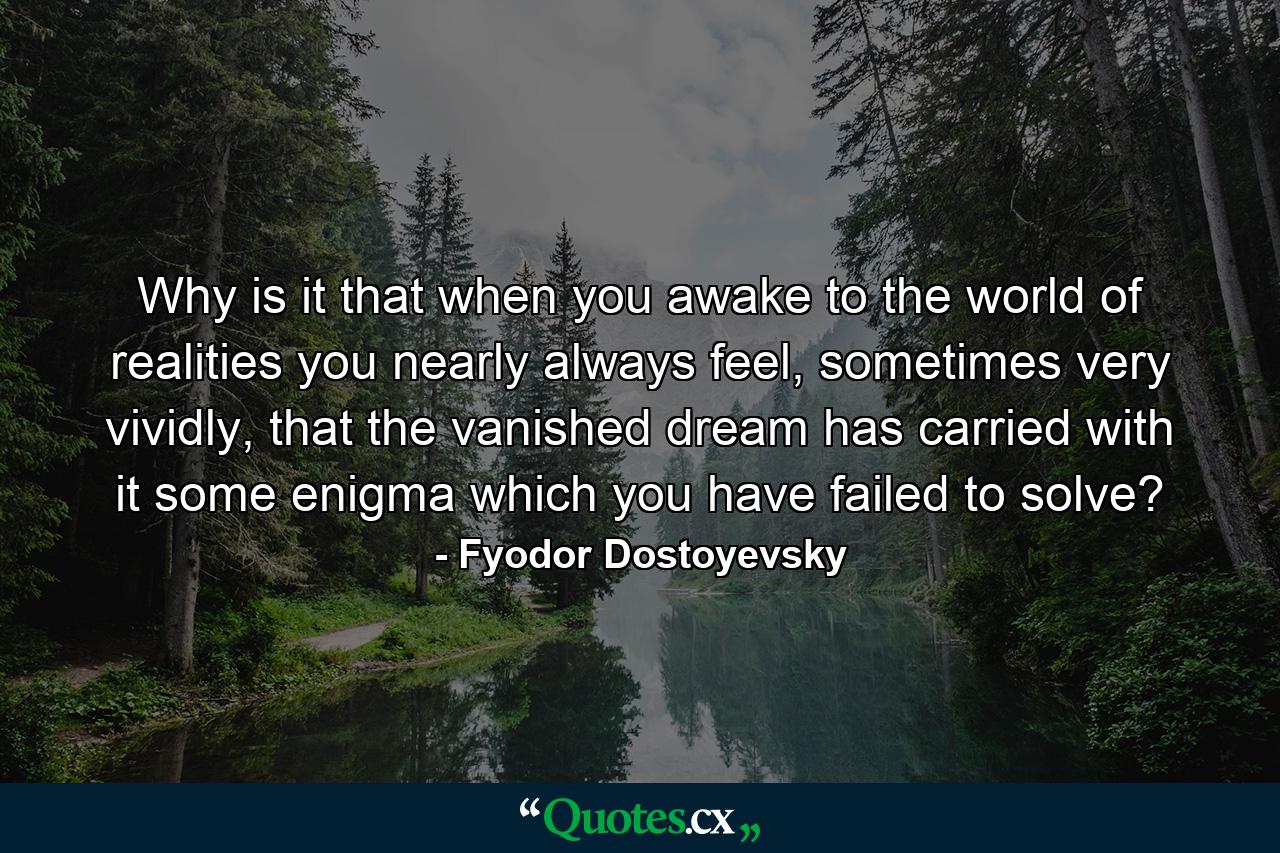 Why is it that when you awake to the world of realities you nearly always feel, sometimes very vividly, that the vanished dream has carried with it some enigma which you have failed to solve? - Quote by Fyodor Dostoyevsky