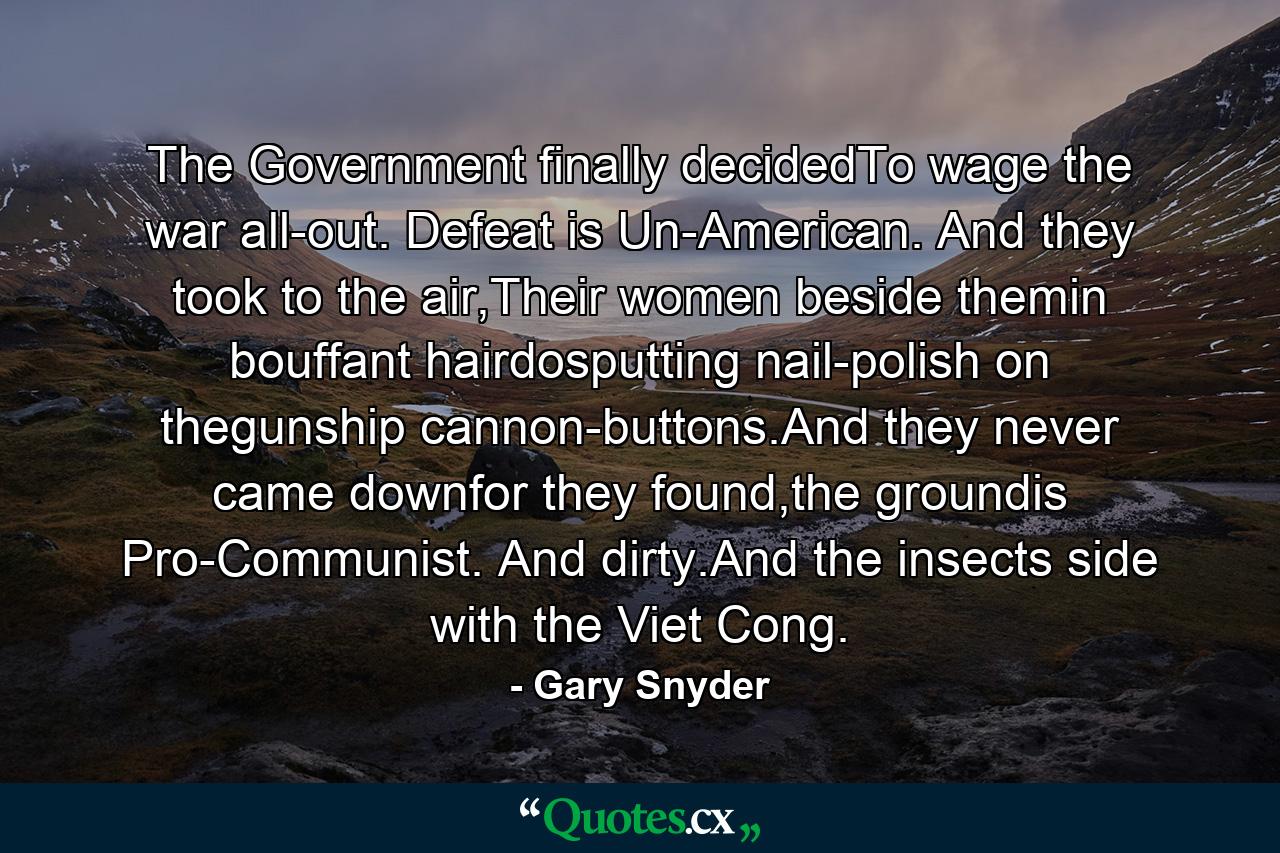 The Government finally decidedTo wage the war all-out. Defeat is Un-American. And they took to the air,Their women beside themin bouffant hairdosputting nail-polish on thegunship cannon-buttons.And they never came downfor they found,the groundis Pro-Communist. And dirty.And the insects side with the Viet Cong. - Quote by Gary Snyder