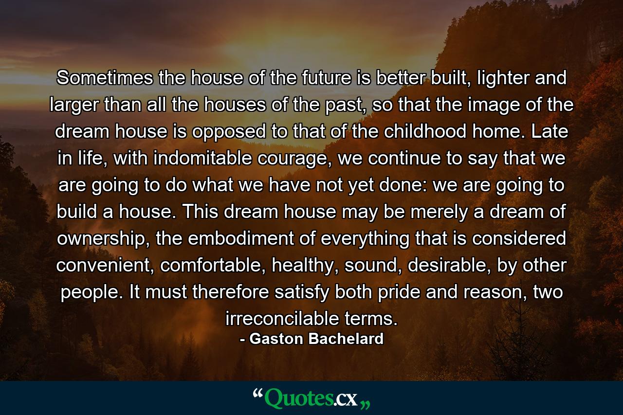 Sometimes the house of the future is better built, lighter and larger than all the houses of the past, so that the image of the dream house is opposed to that of the childhood home. Late in life, with indomitable courage, we continue to say that we are going to do what we have not yet done: we are going to build a house. This dream house may be merely a dream of ownership, the embodiment of everything that is considered convenient, comfortable, healthy, sound, desirable, by other people. It must therefore satisfy both pride and reason, two irreconcilable terms. - Quote by Gaston Bachelard