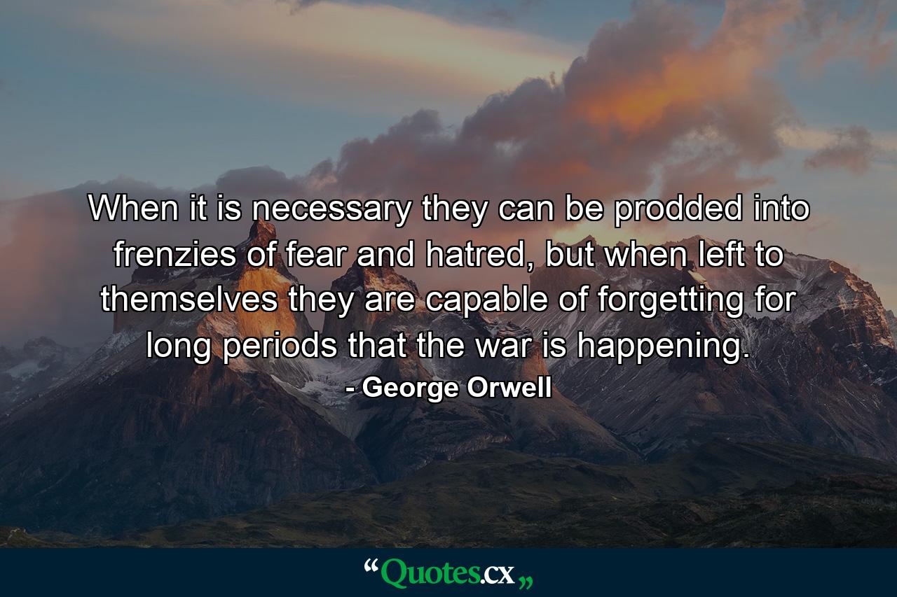 When it is necessary they can be prodded into frenzies of fear and hatred, but when left to themselves they are capable of forgetting for long periods that the war is happening. - Quote by George Orwell