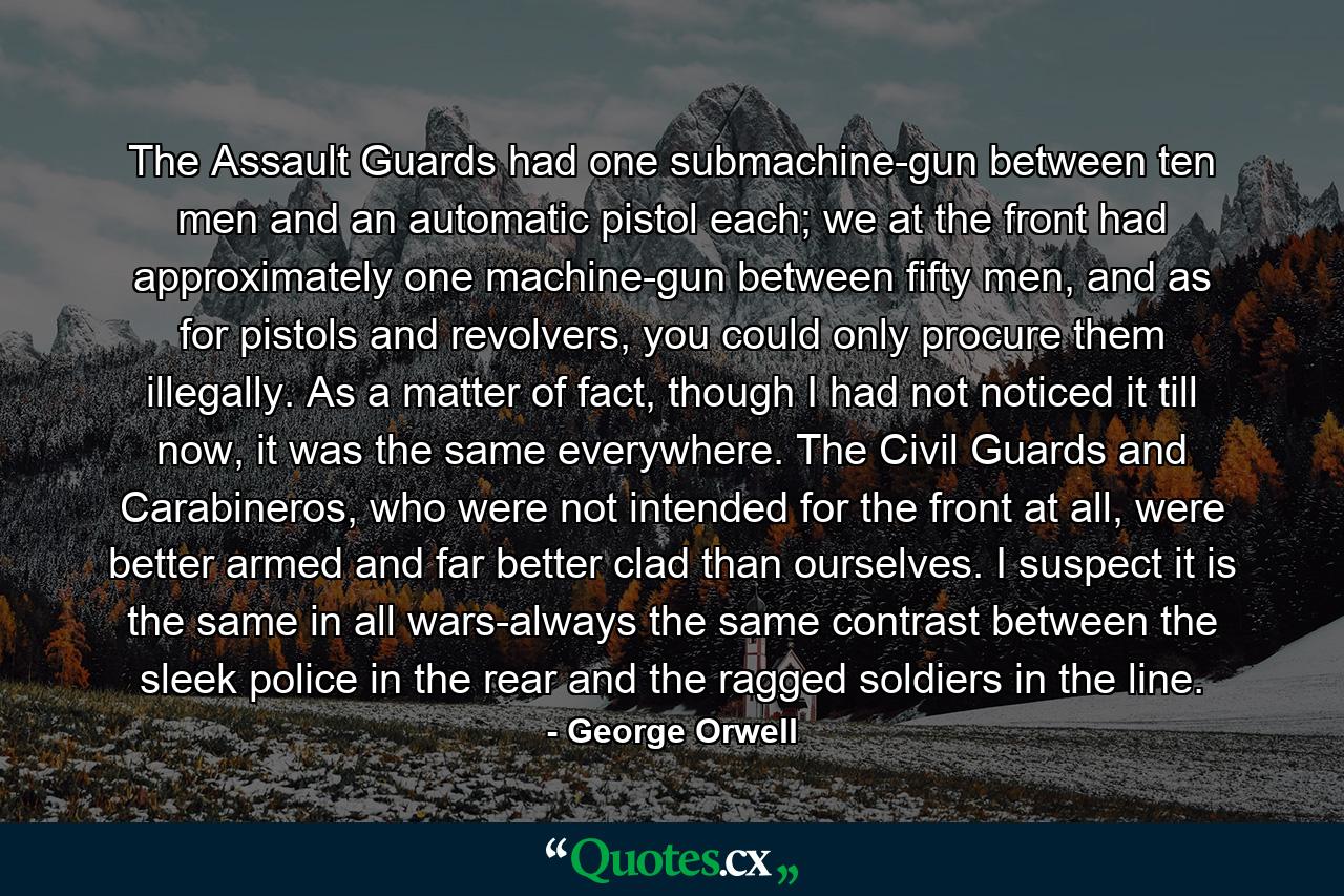 The Assault Guards had one submachine-gun between ten men and an automatic pistol each; we at the front had approximately one machine-gun between fifty men, and as for pistols and revolvers, you could only procure them illegally. As a matter of fact, though I had not noticed it till now, it was the same everywhere. The Civil Guards and Carabineros, who were not intended for the front at all, were better armed and far better clad than ourselves. I suspect it is the same in all wars-always the same contrast between the sleek police in the rear and the ragged soldiers in the line. - Quote by George Orwell